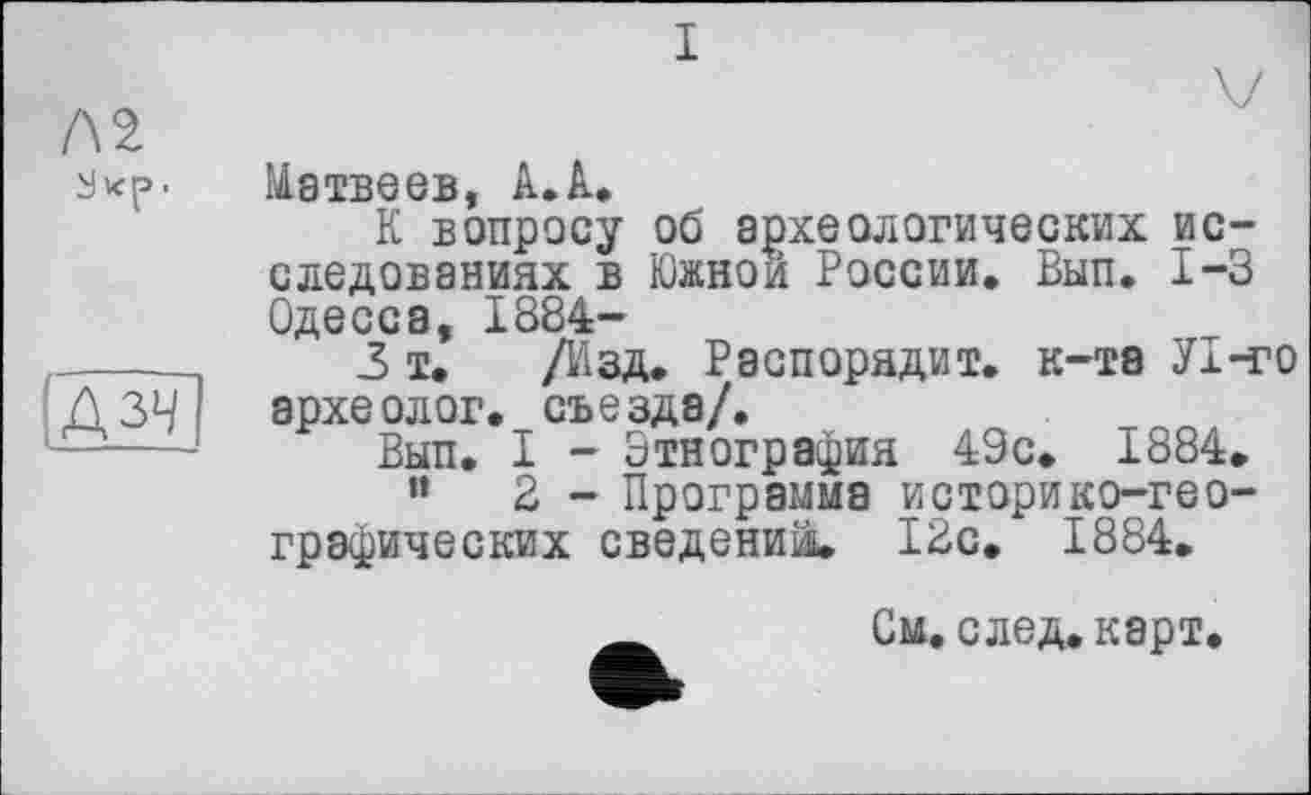 ﻿I
Л2
з •
!дзч
Матвеев, А. А.
К вопросу об археологических исследованиях в Южной России. Вып. 1-3 Одесса, 1884-
3 і. /Изд. Распорядит. к-та У 1-го археолог, съезда/.
Вып. I - Этнография 49с. 1884.
”	2 - Программа историко-гео-
графических сведений, 12с. 1884.
См. след. карт.